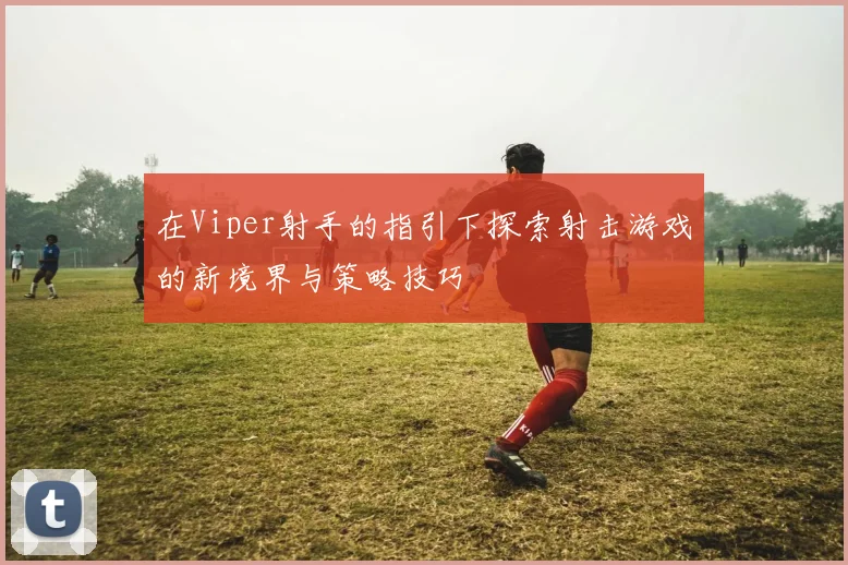 在Viper射手的指引下探索射击游戏的新境界与策略技巧