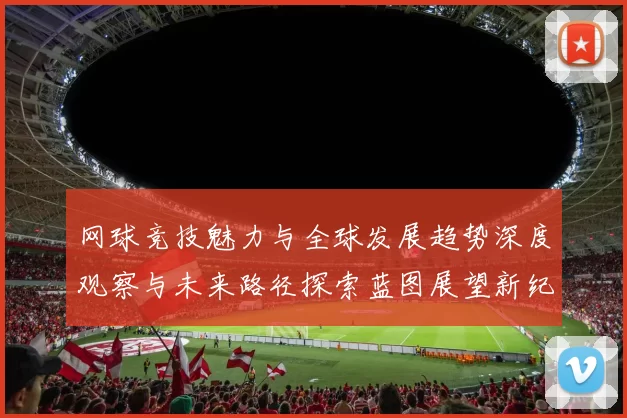 网球竞技魅力与全球发展趋势深度观察与未来路径探索蓝图展望新纪元