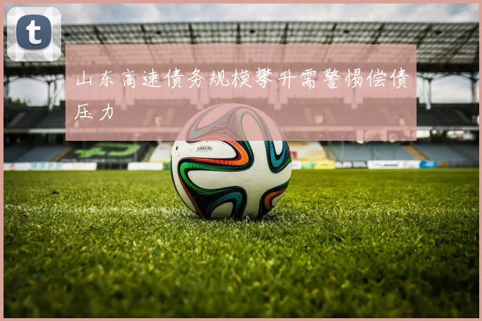 山东高速债务规模攀升需警惕偿债压力
