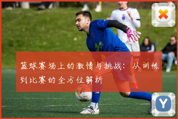 篮球赛场上的激情与挑战：从训练到比赛的全方位解析