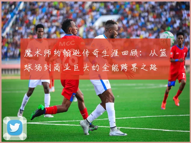 魔术师约翰逊传奇生涯回顾：从篮球场到商业巨头的全能跨界之路