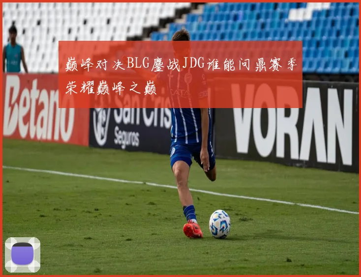 巅峰对决BLG鏖战JDG谁能问鼎赛季荣耀巅峰之巅