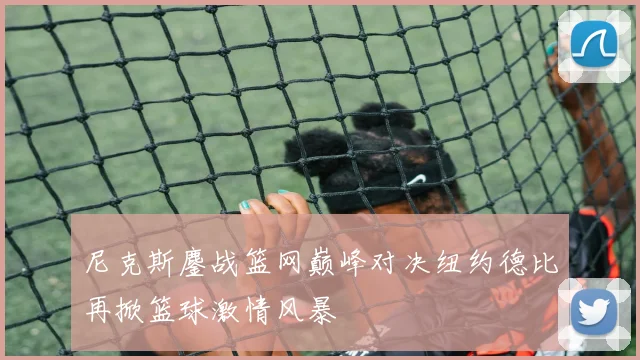 尼克斯鏖战篮网巅峰对决纽约德比再掀篮球激情风暴