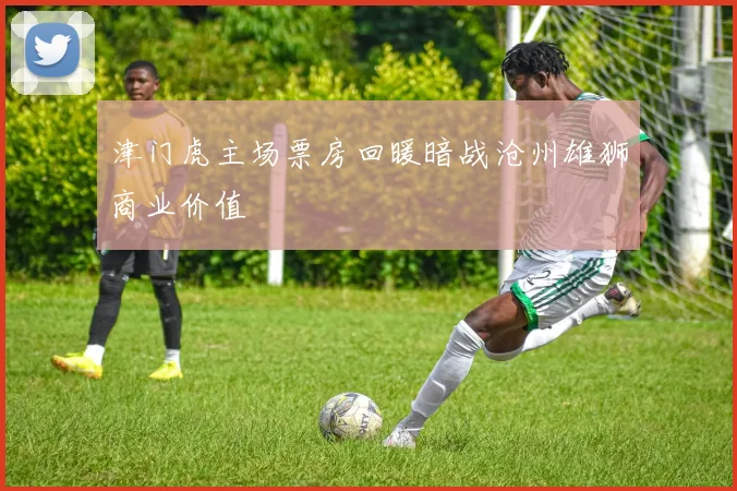 津门虎主场票房回暖暗战沧州雄狮商业价值