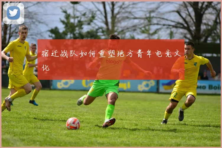 宿迁战队如何重塑地方青年电竞文化