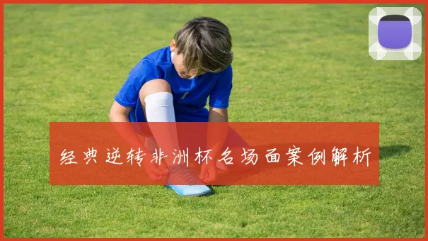 经典逆转非洲杯名场面案例解析