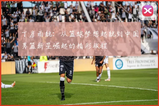 丁彦雨航：从篮球梦想起航到中国男篮新星崛起的精彩旅程