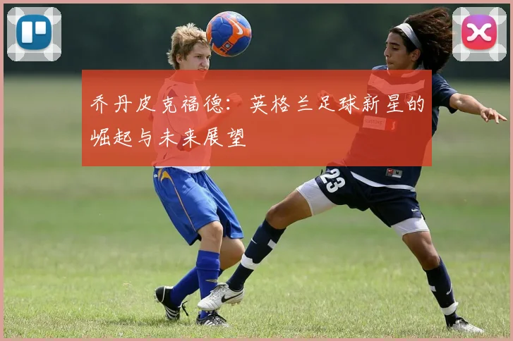 乔丹皮克福德：英格兰足球新星的崛起与未来展望