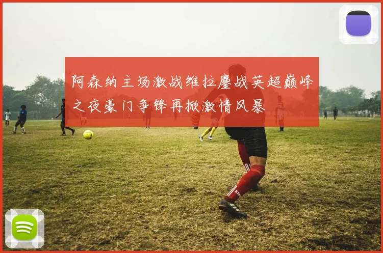 阿森纳主场激战维拉鏖战英超巅峰之夜豪门争锋再掀激情风暴