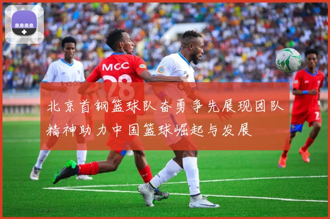 北京首钢篮球队奋勇争先展现团队精神助力中国篮球崛起与发展