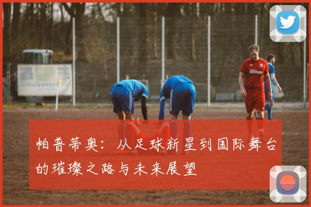 帕普蒂奥：从足球新星到国际舞台的璀璨之路与未来展望