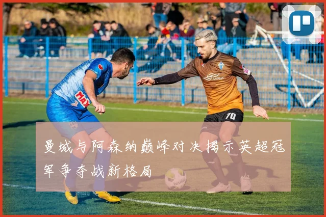 曼城与阿森纳巅峰对决揭示英超冠军争夺战新格局