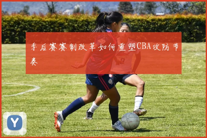 季后赛赛制改革如何重塑CBA攻防节奏