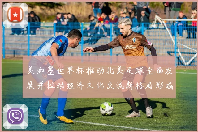 美加墨世界杯推动北美足球全面发展并拉动经济文化交流新格局形成