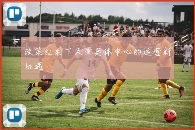 政策红利下天津奥体中心的运营新机遇