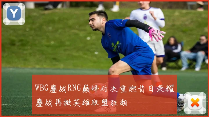 WBG鏖战RNG巅峰对决重燃昔日荣耀鏖战再掀英雄联盟狂潮