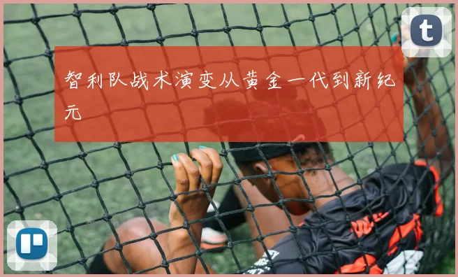 智利队战术演变从黄金一代到新纪元